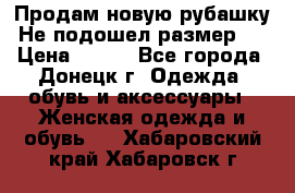 Продам новую рубашку.Не подошел размер.  › Цена ­ 400 - Все города, Донецк г. Одежда, обувь и аксессуары » Женская одежда и обувь   . Хабаровский край,Хабаровск г.